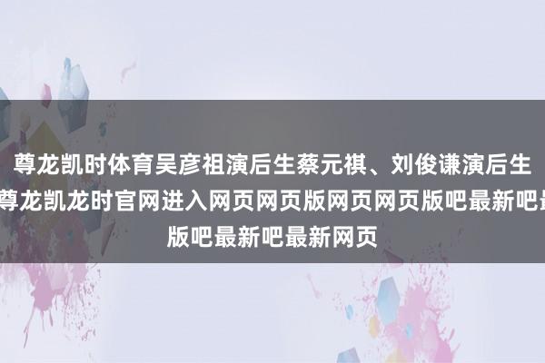 尊龙凯时体育吴彦祖演后生蔡元祺、刘俊谦演后生李文彬-尊龙凯龙时官网进入网页网页版网页网页版吧最新吧最新网页