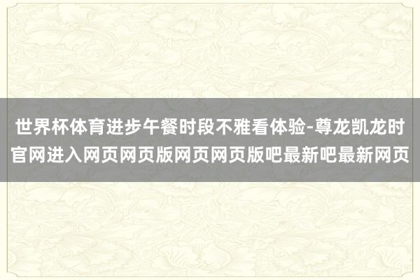 世界杯体育进步午餐时段不雅看体验-尊龙凯龙时官网进入网页网页版网页网页版吧最新吧最新网页