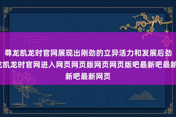 尊龙凯龙时官网展现出刚劲的立异活力和发展后劲-尊龙凯龙时官网进入网页网页版网页网页版吧最新吧最新网页