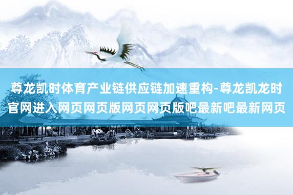 尊龙凯时体育产业链供应链加速重构-尊龙凯龙时官网进入网页网页版网页网页版吧最新吧最新网页