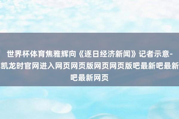 世界杯体育焦雅辉向《逐日经济新闻》记者示意-尊龙凯龙时官网进入网页网页版网页网页版吧最新吧最新网页