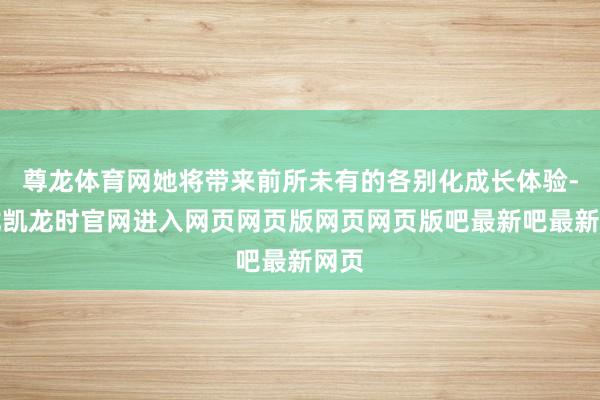 尊龙体育网她将带来前所未有的各别化成长体验-尊龙凯龙时官网进入网页网页版网页网页版吧最新吧最新网页