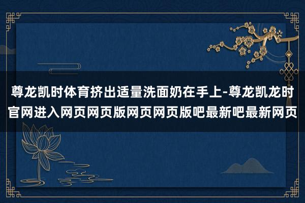 尊龙凯时体育挤出适量洗面奶在手上-尊龙凯龙时官网进入网页网页版网页网页版吧最新吧最新网页