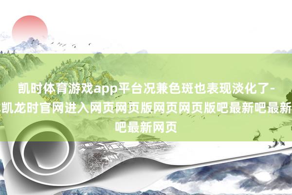 凯时体育游戏app平台况兼色斑也表现淡化了-尊龙凯龙时官网进入网页网页版网页网页版吧最新吧最新网页