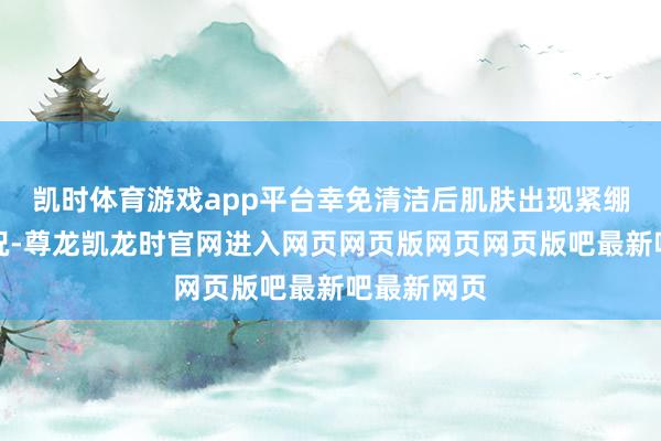 凯时体育游戏app平台幸免清洁后肌肤出现紧绷干燥的情况-尊龙凯龙时官网进入网页网页版网页网页版吧最新吧最新网页