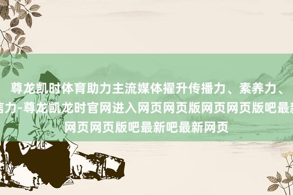 尊龙凯时体育助力主流媒体擢升传播力、素养力、影响力和公信力-尊龙凯龙时官网进入网页网页版网页网页版吧最新吧最新网页