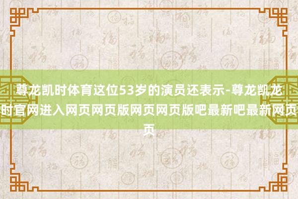 尊龙凯时体育这位53岁的演员还表示-尊龙凯龙时官网进入网页网页版网页网页版吧最新吧最新网页