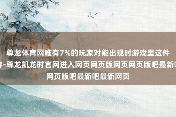 尊龙体育网唯有7%的玩家对能出现时游戏里这件事感到期待-尊龙凯龙时官网进入网页网页版网页网页版吧最新吧最新网页