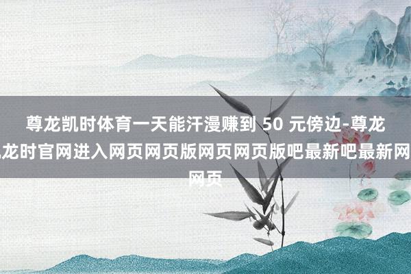 尊龙凯时体育一天能汗漫赚到 50 元傍边-尊龙凯龙时官网进入网页网页版网页网页版吧最新吧最新网页