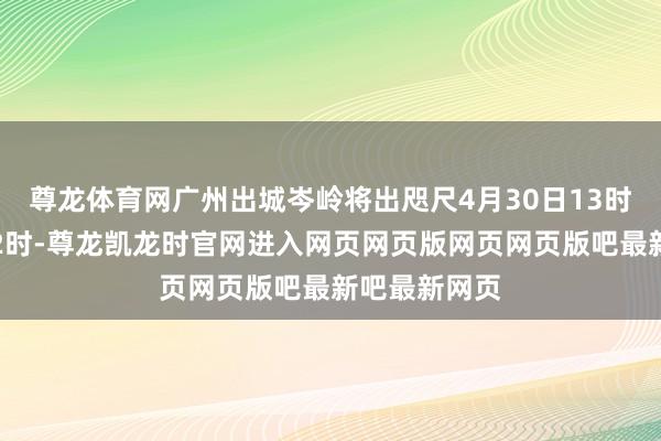 尊龙体育网广州出城岑岭将出咫尺4月30日13时至次日凌晨2时-尊龙凯龙时官网进入网页网页版网页网页版吧最新吧最新网页