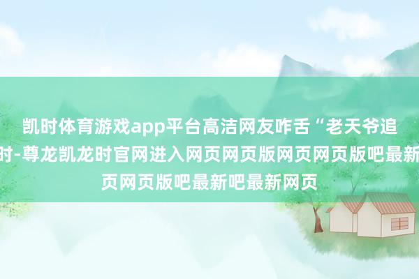 凯时体育游戏app平台高洁网友咋舌“老天爷追着喂饭吃”时-尊龙凯龙时官网进入网页网页版网页网页版吧最新吧最新网页