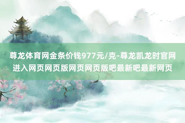 尊龙体育网金条价钱977元/克-尊龙凯龙时官网进入网页网页版网页网页版吧最新吧最新网页