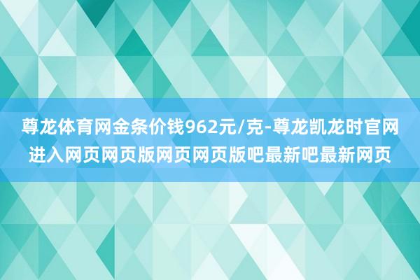 尊龙体育网金条价钱962元/克-尊龙凯龙时官网进入网页网页版网页网页版吧最新吧最新网页