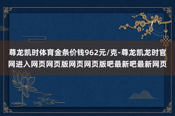 尊龙凯时体育金条价钱962元/克-尊龙凯龙时官网进入网页网页版网页网页版吧最新吧最新网页