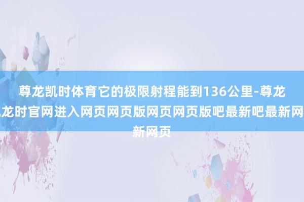 尊龙凯时体育它的极限射程能到136公里-尊龙凯龙时官网进入网页网页版网页网页版吧最新吧最新网页