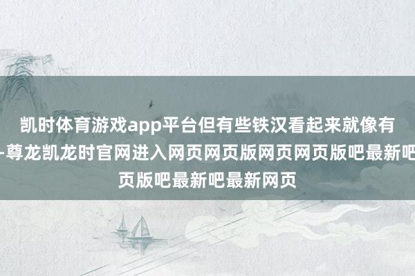 凯时体育游戏app平台但有些铁汉看起来就像有血统关联-尊龙凯龙时官网进入网页网页版网页网页版吧最新吧最新网页