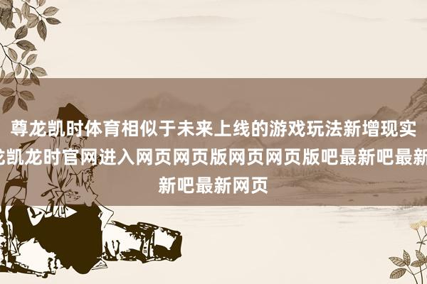 尊龙凯时体育相似于未来上线的游戏玩法新增现实-尊龙凯龙时官网进入网页网页版网页网页版吧最新吧最新网页
