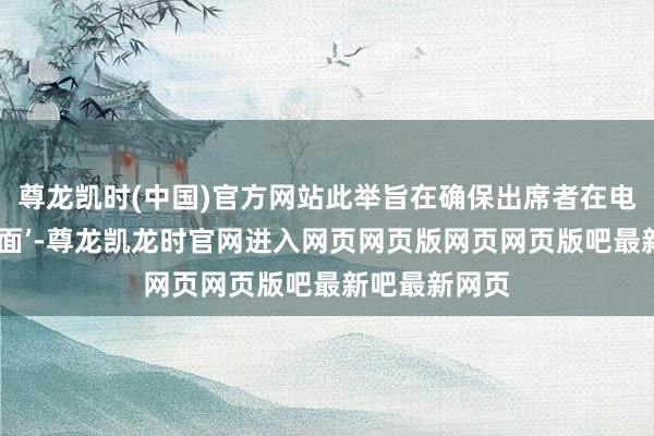 尊龙凯时(中国)官方网站此举旨在确保出席者在电视镜头前‘体面’-尊龙凯龙时官网进入网页网页版网页网页版吧最新吧最新网页