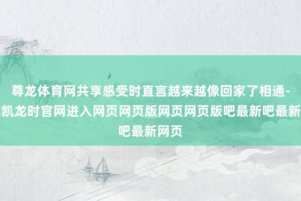 尊龙体育网共享感受时直言越来越像回家了相通-尊龙凯龙时官网进入网页网页版网页网页版吧最新吧最新网页