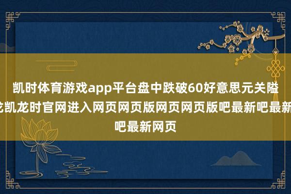 凯时体育游戏app平台盘中跌破60好意思元关隘-尊龙凯龙时官网进入网页网页版网页网页版吧最新吧最新网页