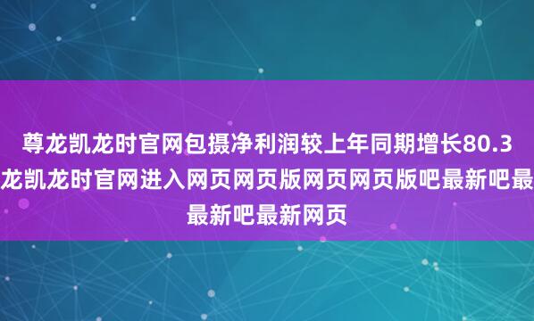 尊龙凯龙时官网包摄净利润较上年同期增长80.39%-尊龙凯龙时官网进入网页网页版网页网页版吧最新吧最新网页