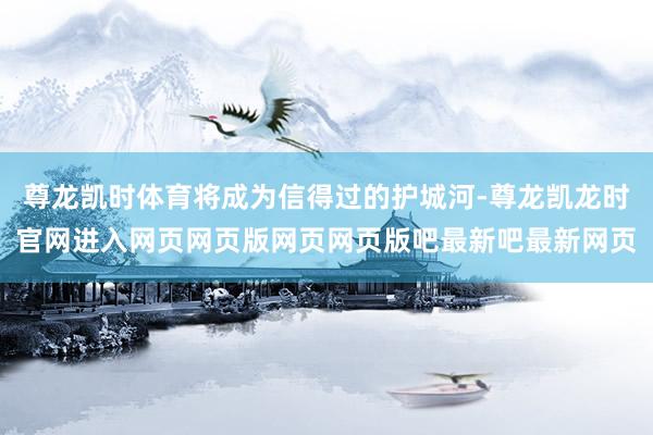 尊龙凯时体育将成为信得过的护城河-尊龙凯龙时官网进入网页网页版网页网页版吧最新吧最新网页