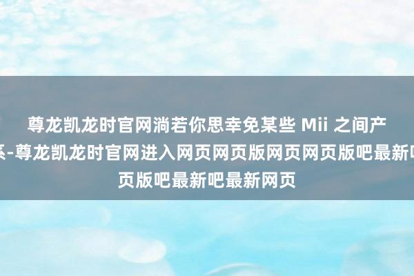 尊龙凯龙时官网淌若你思幸免某些 Mii 之间产生纵欲干系-尊龙凯龙时官网进入网页网页版网页网页版吧最新吧最新网页