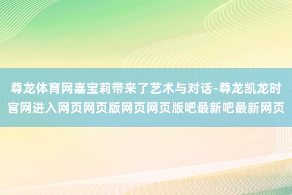 尊龙体育网嘉宝莉带来了艺术与对话-尊龙凯龙时官网进入网页网页版网页网页版吧最新吧最新网页
