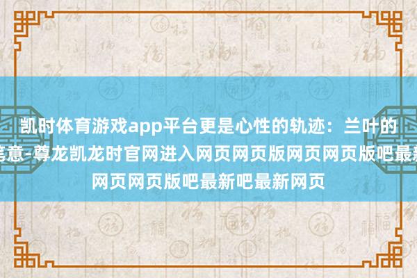 凯时体育游戏app平台更是心性的轨迹：兰叶的鬈曲如行书笔意-尊龙凯龙时官网进入网页网页版网页网页版吧最新吧最新网页