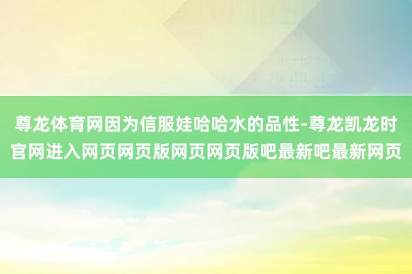 尊龙体育网因为信服娃哈哈水的品性-尊龙凯龙时官网进入网页网页版网页网页版吧最新吧最新网页
