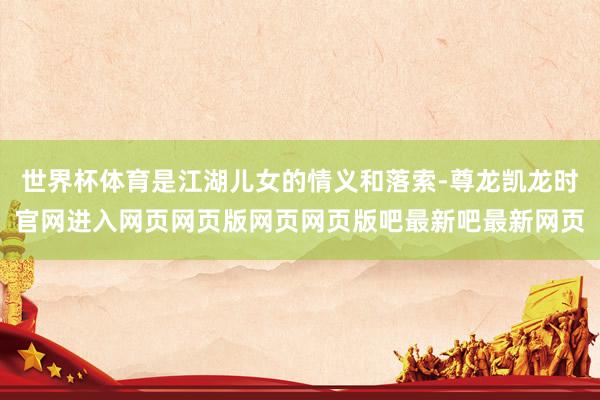 世界杯体育是江湖儿女的情义和落索-尊龙凯龙时官网进入网页网页版网页网页版吧最新吧最新网页