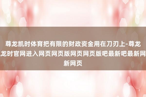 尊龙凯时体育把有限的财政资金用在刀刃上-尊龙凯龙时官网进入网页网页版网页网页版吧最新吧最新网页