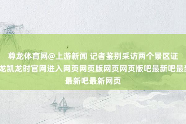 尊龙体育网@上游新闻 记者鉴别采访两个景区证明-尊龙凯龙时官网进入网页网页版网页网页版吧最新吧最新网页