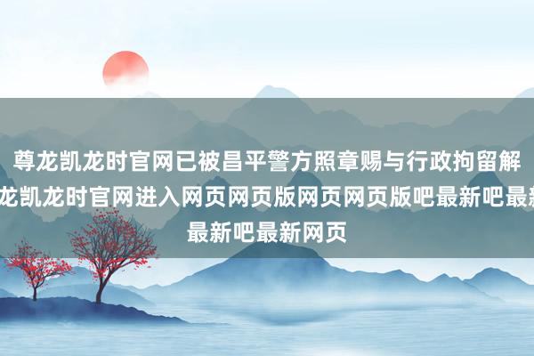 尊龙凯龙时官网已被昌平警方照章赐与行政拘留解决-尊龙凯龙时官网进入网页网页版网页网页版吧最新吧最新网页