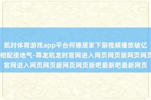 凯时体育游戏app平台何穗居家下厨视频播放破亿, 镜头前她素颜切菜, 相配接地气-尊龙凯龙时官网进入网页网页版网页网页版吧最新吧最新网页