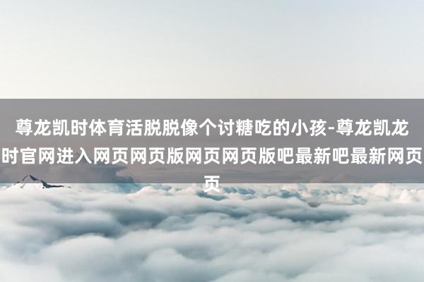 尊龙凯时体育活脱脱像个讨糖吃的小孩-尊龙凯龙时官网进入网页网页版网页网页版吧最新吧最新网页