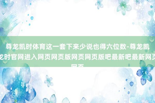 尊龙凯时体育这一套下来少说也得六位数-尊龙凯龙时官网进入网页网页版网页网页版吧最新吧最新网页