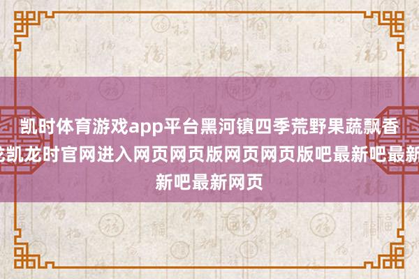 凯时体育游戏app平台黑河镇四季荒野果蔬飘香-尊龙凯龙时官网进入网页网页版网页网页版吧最新吧最新网页