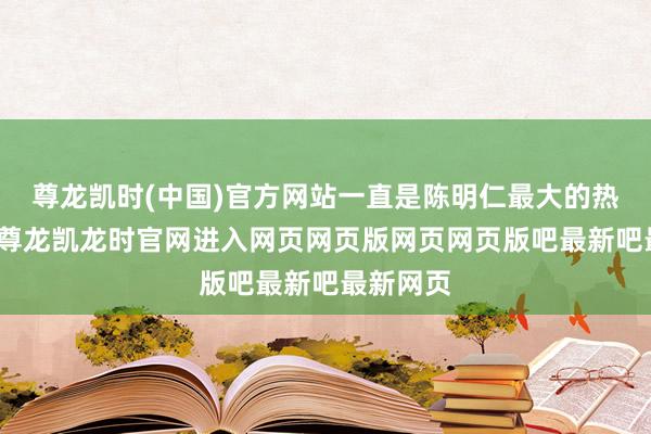 尊龙凯时(中国)官方网站一直是陈明仁最大的热沈职守-尊龙凯龙时官网进入网页网页版网页网页版吧最新吧最新网页