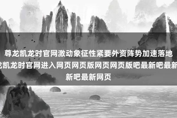 尊龙凯龙时官网激动象征性紧要外资阵势加速落地-尊龙凯龙时官网进入网页网页版网页网页版吧最新吧最新网页