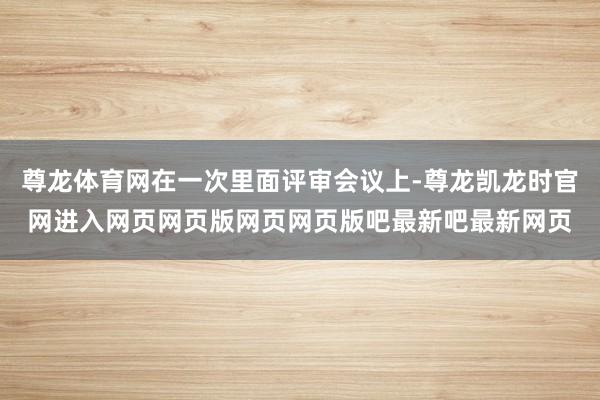 尊龙体育网在一次里面评审会议上-尊龙凯龙时官网进入网页网页版网页网页版吧最新吧最新网页