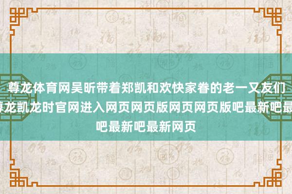 尊龙体育网吴昕带着郑凯和欢快家眷的老一又友们碰面-尊龙凯龙时官网进入网页网页版网页网页版吧最新吧最新网页