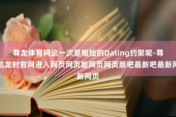 尊龙体育网这一次是粗拙的Dating约聚呢-尊龙凯龙时官网进入网页网页版网页网页版吧最新吧最新网页