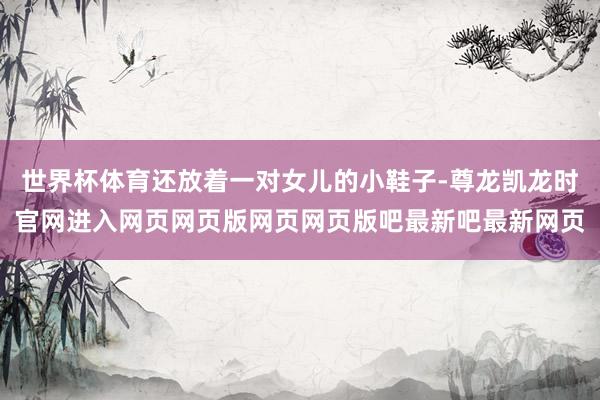 世界杯体育还放着一对女儿的小鞋子-尊龙凯龙时官网进入网页网页版网页网页版吧最新吧最新网页