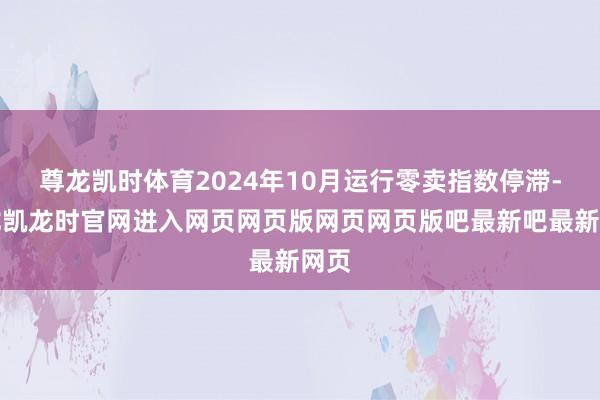 尊龙凯时体育2024年10月运行零卖指数停滞-尊龙凯龙时官网进入网页网页版网页网页版吧最新吧最新网页