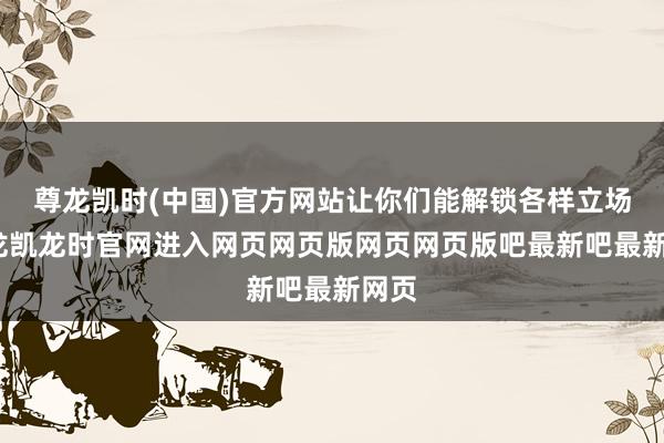 尊龙凯时(中国)官方网站让你们能解锁各样立场-尊龙凯龙时官网进入网页网页版网页网页版吧最新吧最新网页