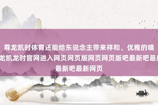 尊龙凯时体育还能给东说念主带来祥和、优雅的嗅觉-尊龙凯龙时官网进入网页网页版网页网页版吧最新吧最新网页
