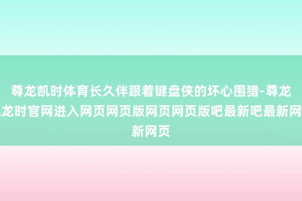 尊龙凯时体育长久伴跟着键盘侠的坏心围猎-尊龙凯龙时官网进入网页网页版网页网页版吧最新吧最新网页