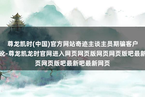 尊龙凯时(中国)官方网站奇迹主谈主员期骗客户业务等候舛讹-尊龙凯龙时官网进入网页网页版网页网页版吧最新吧最新网页