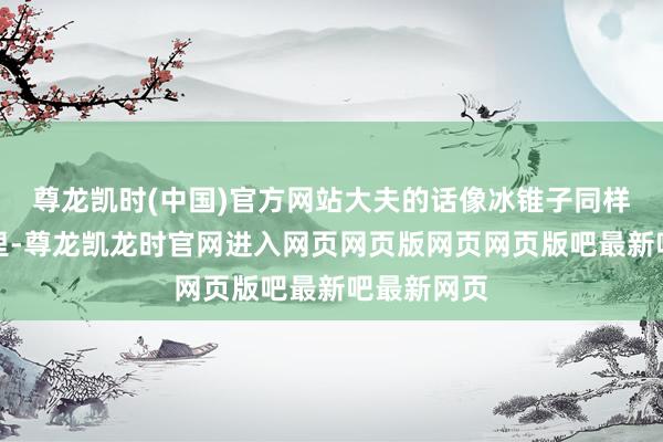 尊龙凯时(中国)官方网站大夫的话像冰锥子同样扎进他心里-尊龙凯龙时官网进入网页网页版网页网页版吧最新吧最新网页